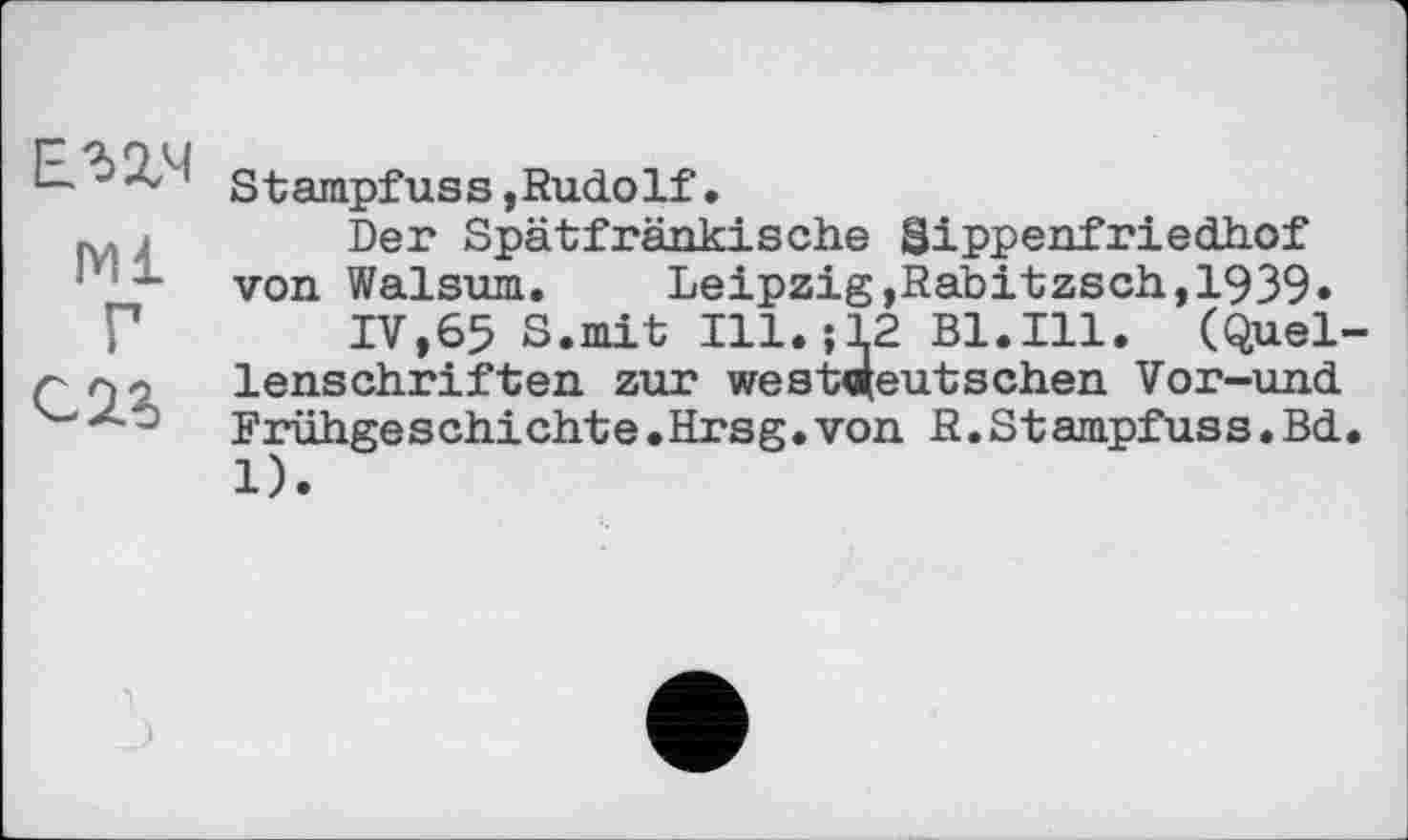 ﻿ЕПЧ
Ml
Г
С 2.5
Stampfuss,Rudolf.
Der Spätfränkische Sippenfrieđhof von Walsum. Leipzig,Rabitzsch,1939»
IV,65 S.mit Ill.-, 12 Bl.Ill. (Quellenschriften zur westdeutschen Vor-und Frühge s chi cht e•Hrsg•von R.St ampfuss.Bd. 1).